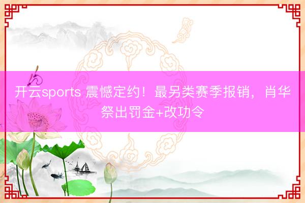 开云sports 震憾定约!最另类赛季报销,肖华祭出罚金+改功令