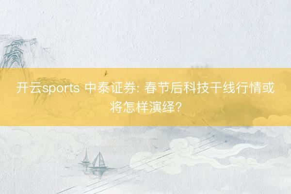 开云sports 中泰证券: 春节后科技干线行情或将怎样演绎?