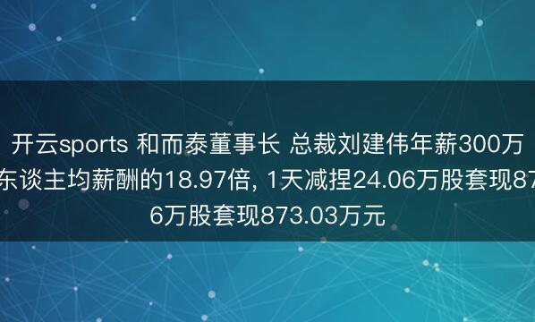 开云sports 和而泰董事长 总裁刘建伟年薪300万元是公司东谈主均薪酬的18.97倍, 1天减捏24.06万股套现873.03万元