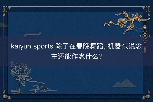 kaiyun sports 除了在春晚舞蹈, 机器东说念主还能作念什么?