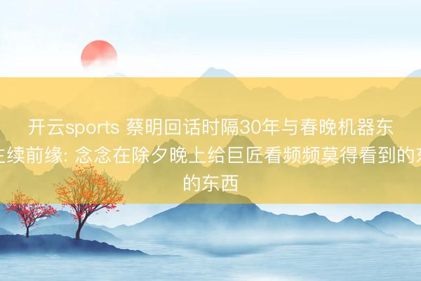 开云sports 蔡明回话时隔30年与春晚机器东谈主续前缘: 念念在除夕晚上给巨匠看频频莫得看到的东西