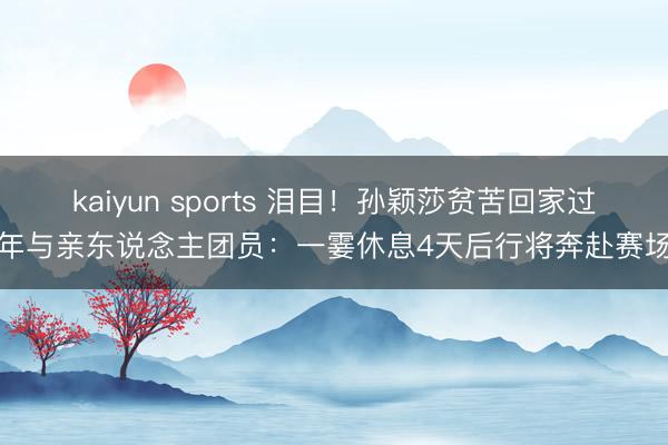 kaiyun sports 泪目！孙颖莎贫苦回家过年与亲东说念主团员：一霎休息4天后行将奔赴赛场