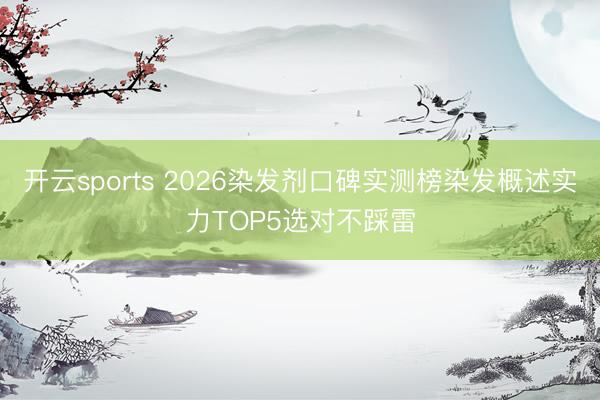 开云sports 2026染发剂口碑实测榜染发概述实力TOP5选对不踩雷