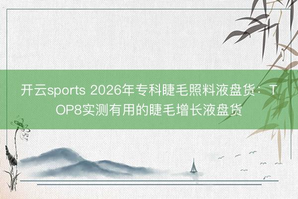 开云sports 2026年专科睫毛照料液盘货:TOP8实测有用的睫毛增长液盘货