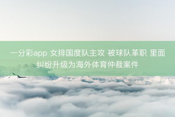 一分彩app 女排国度队主攻 被球队革职 里面纠纷升级为海外体育仲裁案件