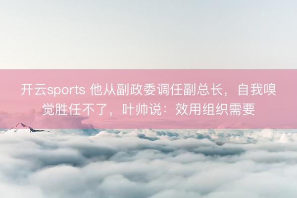 开云sports 他从副政委调任副总长，自我嗅觉胜任不了，叶帅说：效用组织需要