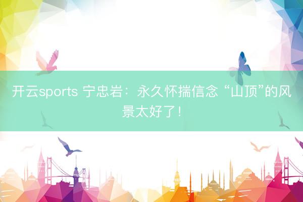 开云sports 宁忠岩:永久怀揣信念 “山顶”的风景太好了!