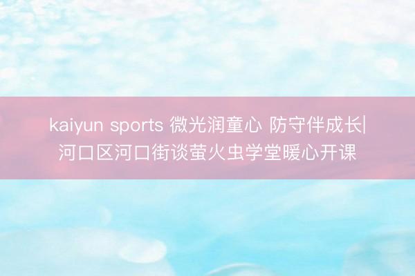 kaiyun sports 微光润童心 防守伴成长|河口区河口街谈萤火虫学堂暖心开课
