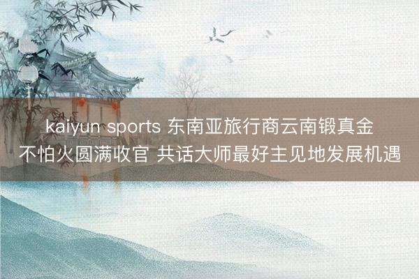 kaiyun sports 东南亚旅行商云南锻真金不怕火圆满收官 共话大师最好主见地发展机遇