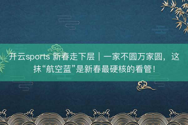 开云sports 新春走下层|一家不圆万家圆,这抹“航空蓝”是新春最硬核的看管!