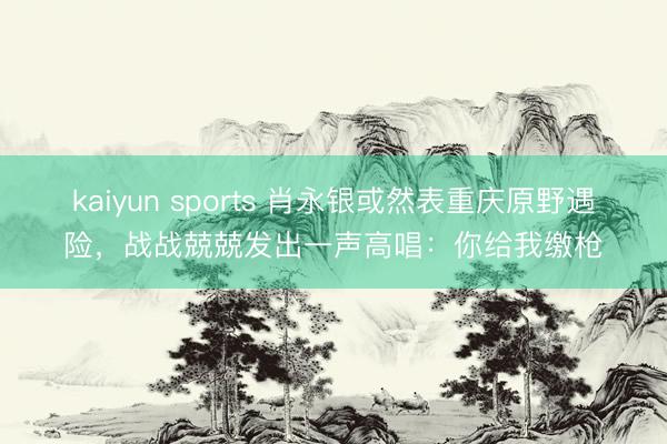 kaiyun sports 肖永银或然表重庆原野遇险，战战兢兢发出一声高唱：你给我缴枪