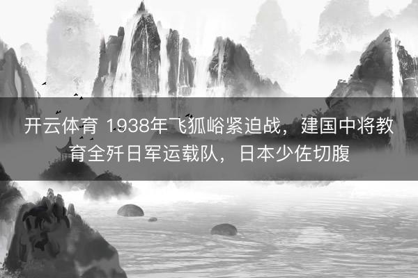 开云体育 1938年飞狐峪紧迫战,建国中将教育全歼日军运载队,日本少佐切腹