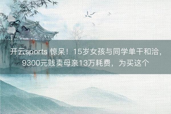开云sports 惊呆!15岁女孩与同学单干和洽,9300元贱卖母亲13万耗费,为买这个