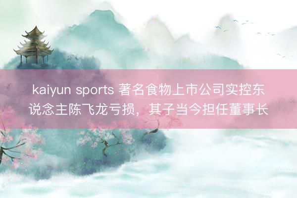 kaiyun sports 著名食物上市公司实控东说念主陈飞龙亏损，其子当今担任董事长