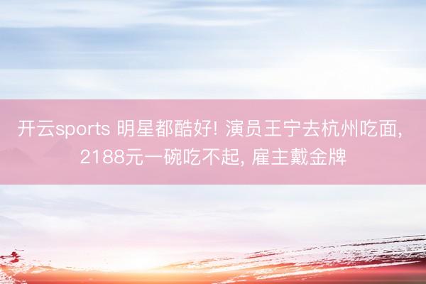 开云sports 明星都酷好! 演员王宁去杭州吃面， 2188元一碗吃不起， 雇主戴金牌