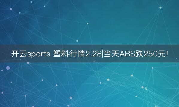 开云sports 塑料行情2.28|当天ABS跌250元!