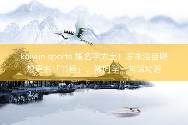 kaiyun sports 嫌名字太土!罗永浩自曝想更名「书桓」,被同学一句话劝退