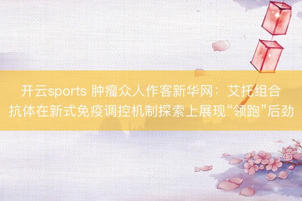 开云sports 肿瘤众人作客新华网：艾托组合抗体在新式免疫调控机制探索上展现“领跑”后劲