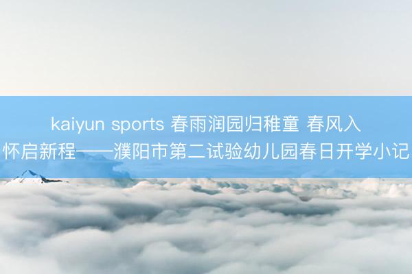 kaiyun sports 春雨润园归稚童 春风入怀启新程——濮阳市第二试验幼儿园春日开学小记