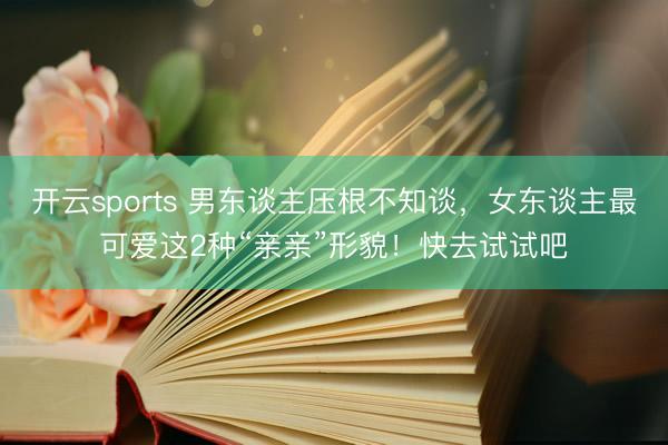开云sports 男东谈主压根不知谈，女东谈主最可爱这2种“亲亲”形貌！快去试试吧