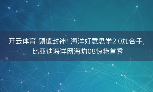 开云体育 颜值封神! 海洋好意思学2.0加合手， 比亚迪海洋网海豹08惊艳首秀